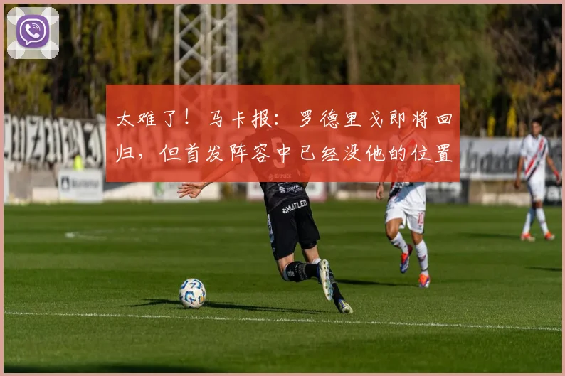 太难了！马卡报：罗德里戈即将回归，但首发阵容中已经没他的位置
