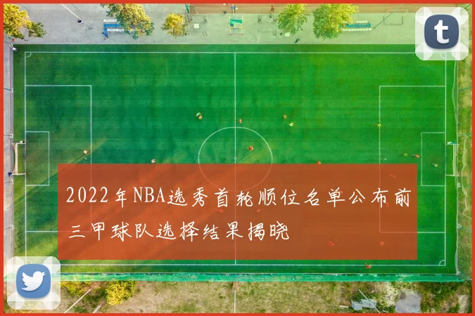 2022年NBA选秀首轮顺位名单公布前三甲球队选择结果揭晓